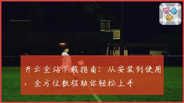 开云全站下载指南：从安装到使用，全方位教程助你轻松上手