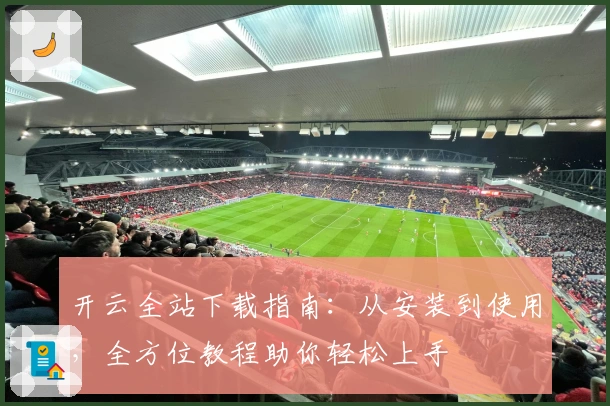 开云全站下载指南：从安装到使用，全方位教程助你轻松上手