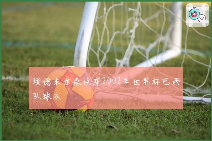 埃德米尔森试穿2002年世界杯巴西队球衣