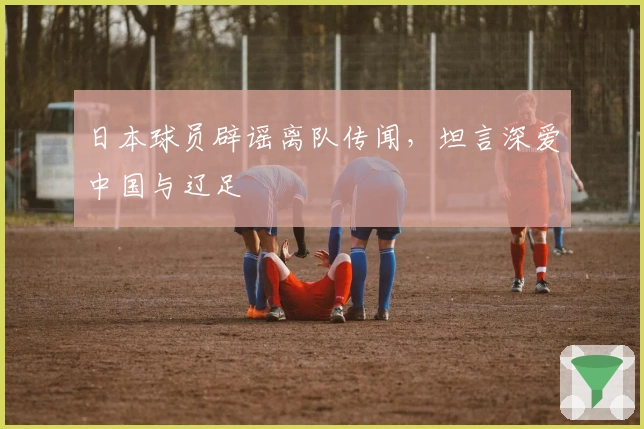 日本球员辟谣离队传闻，坦言深爱中国与辽足