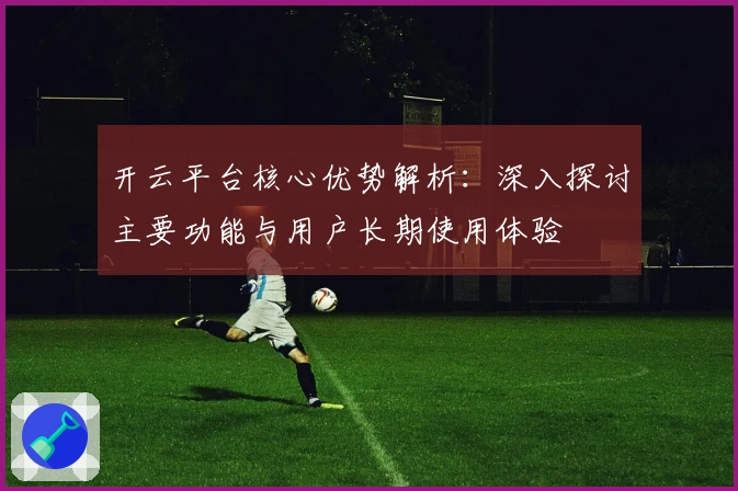 开云平台核心优势解析:深入探讨主要功能与用户长期使用体验