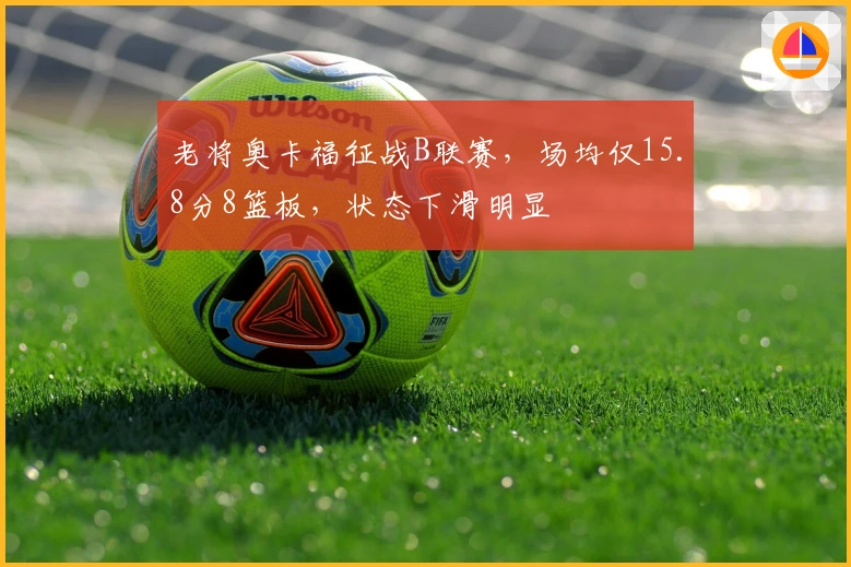老将奥卡福征战B联赛，场均仅15.8分8篮板，状态下滑明显