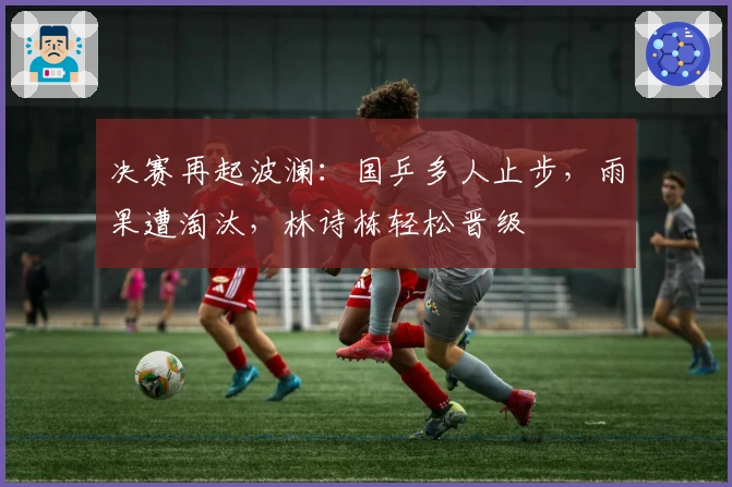 决赛再起波澜：国乒多人止步，雨果遭淘汰，林诗栋轻松晋级